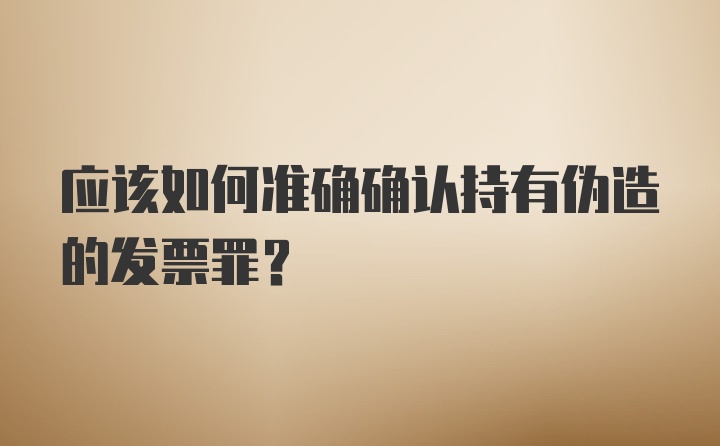 应该如何准确确认持有伪造的发票罪？