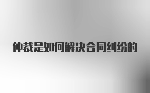 仲裁是如何解决合同纠纷的