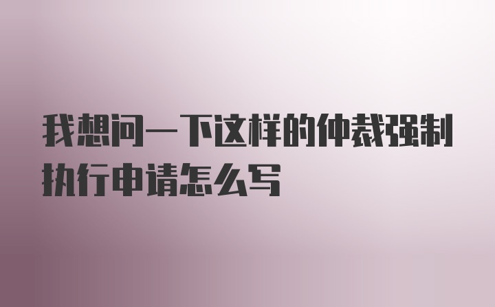 我想问一下这样的仲裁强制执行申请怎么写