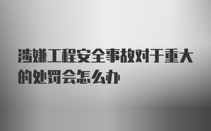 涉嫌工程安全事故对于重大的处罚会怎么办