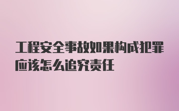 工程安全事故如果构成犯罪应该怎么追究责任