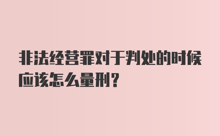 非法经营罪对于判处的时候应该怎么量刑？