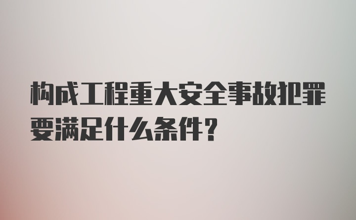 构成工程重大安全事故犯罪要满足什么条件？