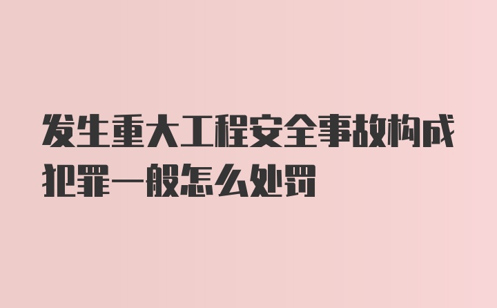 发生重大工程安全事故构成犯罪一般怎么处罚