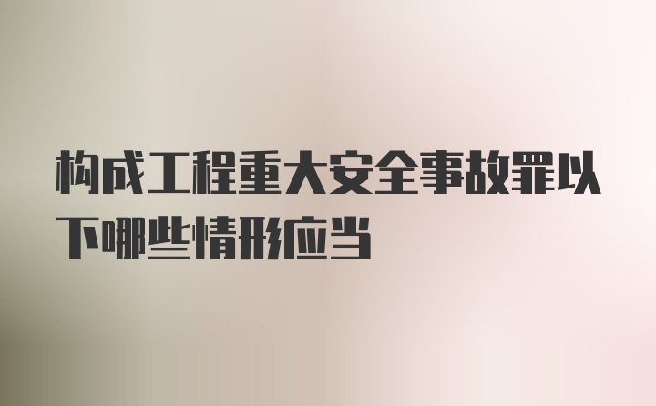 构成工程重大安全事故罪以下哪些情形应当