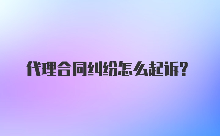 代理合同纠纷怎么起诉？