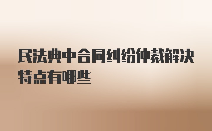 民法典中合同纠纷仲裁解决特点有哪些