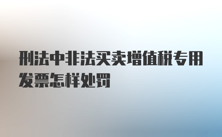 刑法中非法买卖增值税专用发票怎样处罚