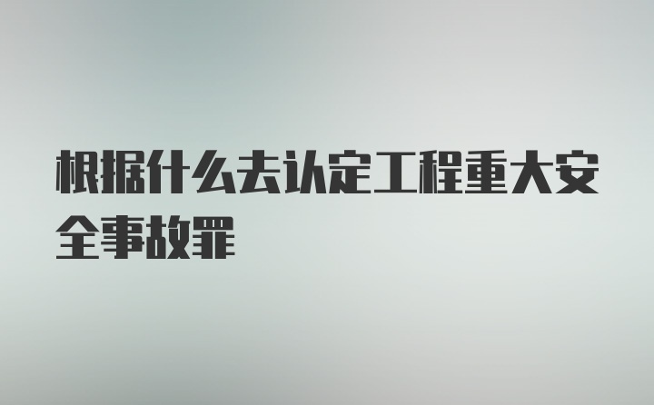 根据什么去认定工程重大安全事故罪