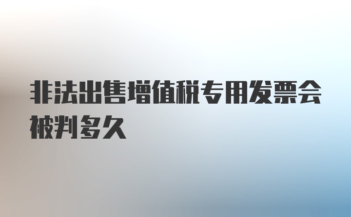 非法出售增值税专用发票会被判多久