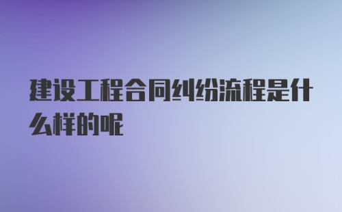 建设工程合同纠纷流程是什么样的呢