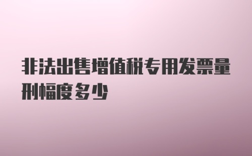 非法出售增值税专用发票量刑幅度多少