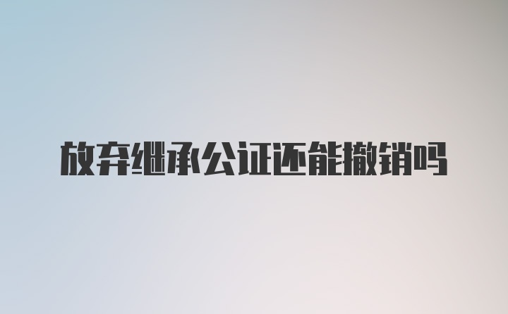 放弃继承公证还能撤销吗