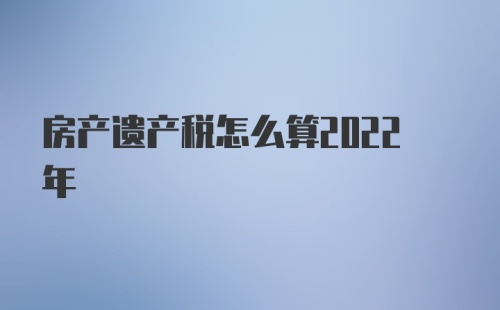 房产遗产税怎么算2022年