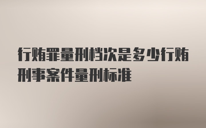 行贿罪量刑档次是多少行贿刑事案件量刑标准