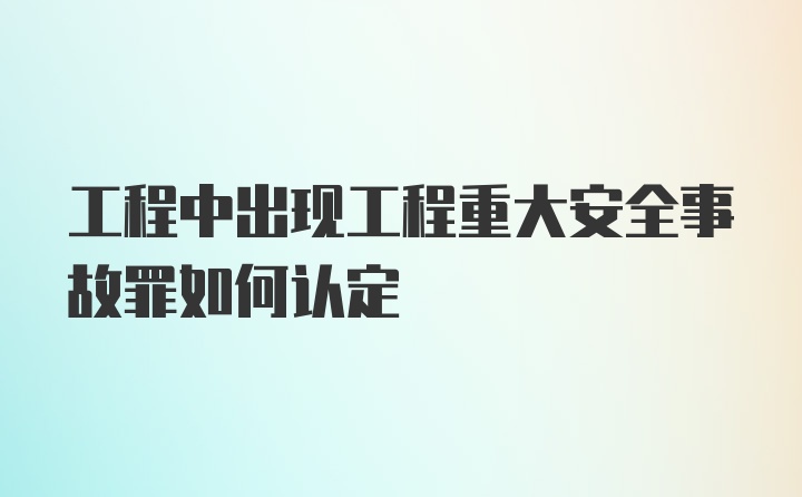 工程中出现工程重大安全事故罪如何认定