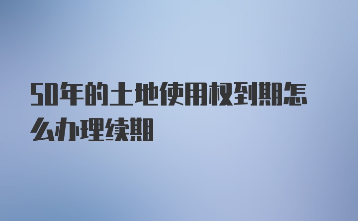 50年的土地使用权到期怎么办理续期