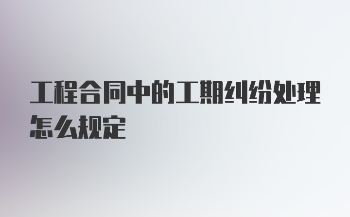 工程合同中的工期纠纷处理怎么规定