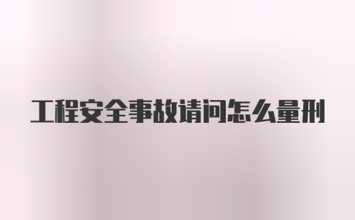 工程安全事故请问怎么量刑