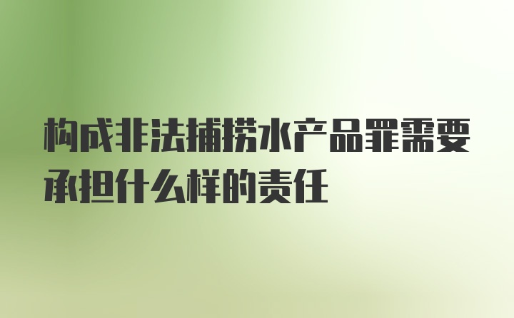 构成非法捕捞水产品罪需要承担什么样的责任