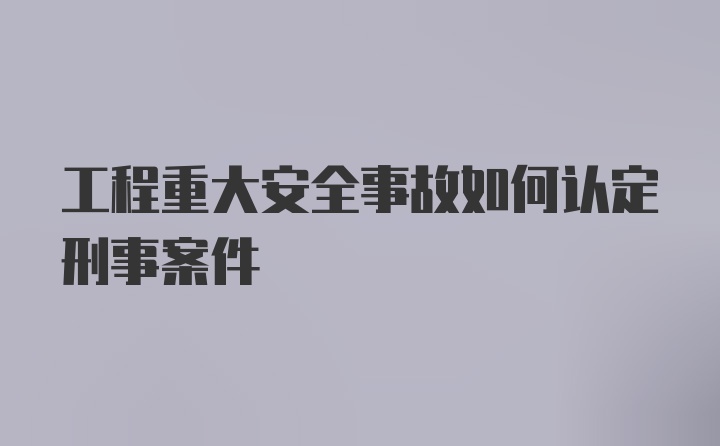 工程重大安全事故如何认定刑事案件