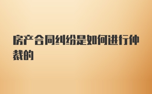 房产合同纠纷是如何进行仲裁的