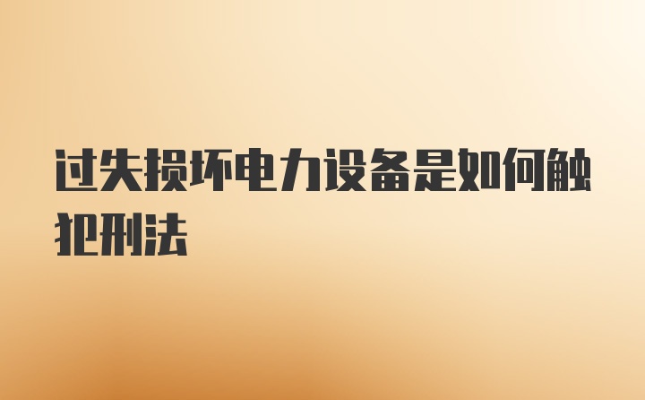 过失损坏电力设备是如何触犯刑法