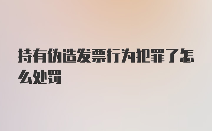 持有伪造发票行为犯罪了怎么处罚