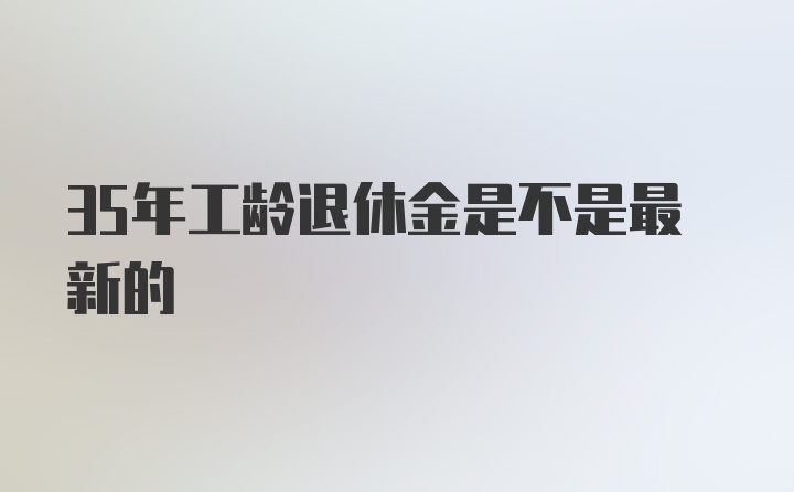 35年工龄退休金是不是最新的