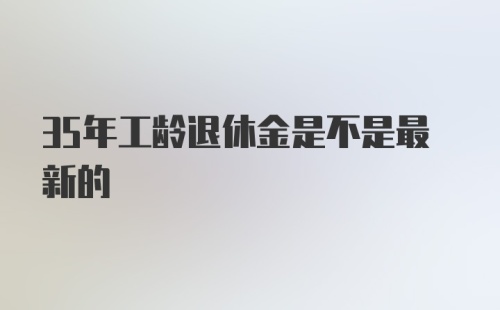 35年工龄退休金是不是最新的