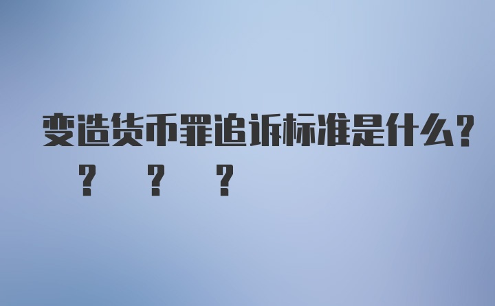 变造货币罪追诉标准是什么? ? ? ?