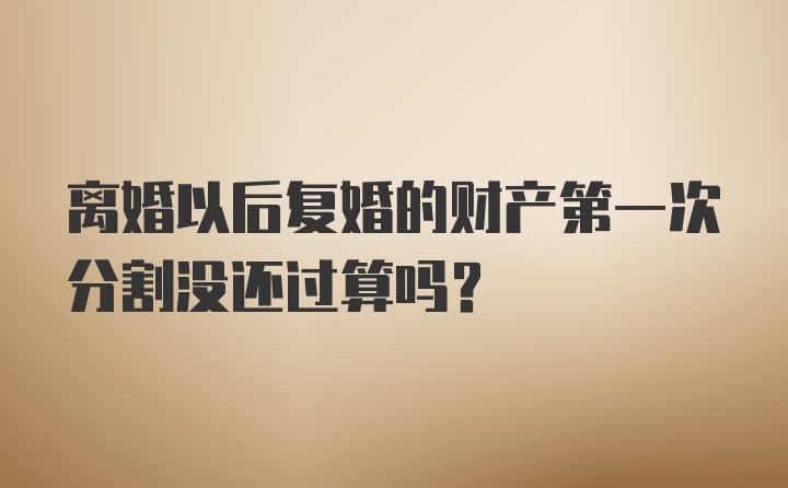 离婚以后复婚的财产第一次分割没还过算吗？