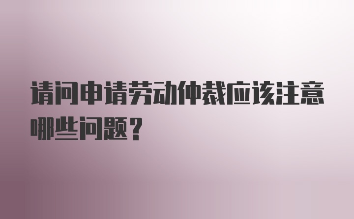 请问申请劳动仲裁应该注意哪些问题？