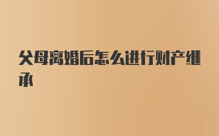 父母离婚后怎么进行财产继承