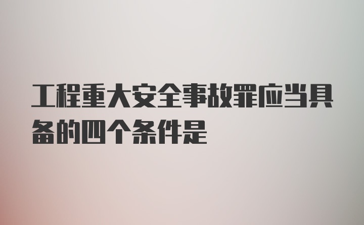 工程重大安全事故罪应当具备的四个条件是