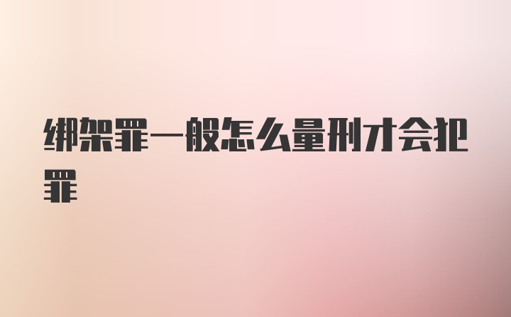 绑架罪一般怎么量刑才会犯罪