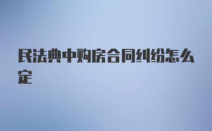 民法典中购房合同纠纷怎么定