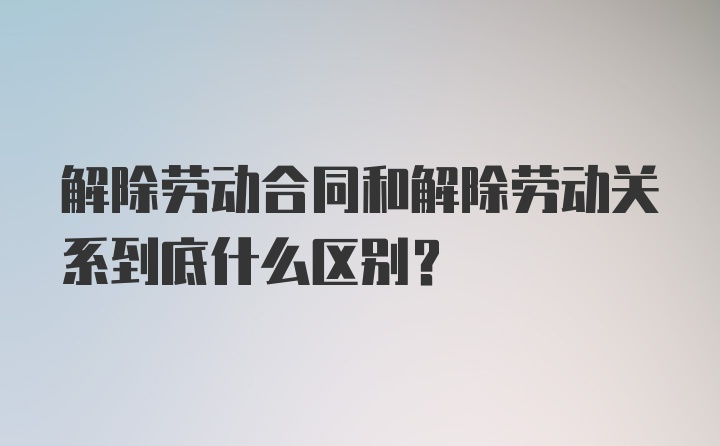 解除劳动合同和解除劳动关系到底什么区别？