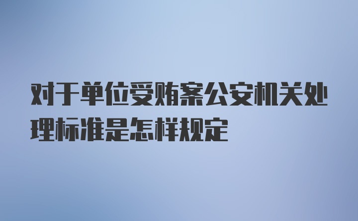 对于单位受贿案公安机关处理标准是怎样规定