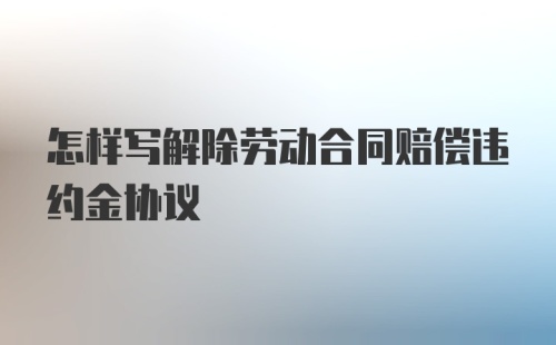 怎样写解除劳动合同赔偿违约金协议