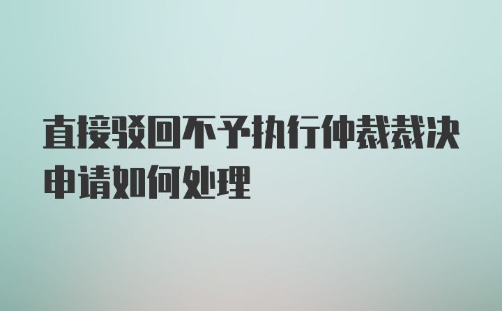 直接驳回不予执行仲裁裁决申请如何处理