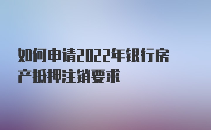 如何申请2022年银行房产抵押注销要求