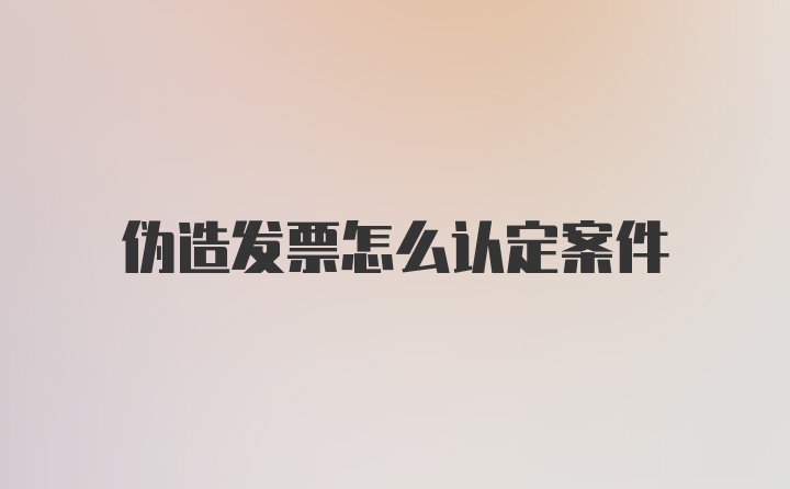 伪造发票怎么认定案件