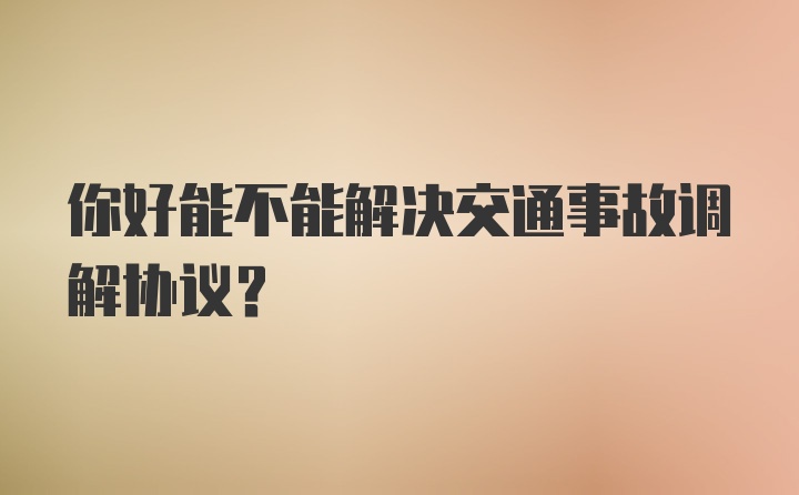 你好能不能解决交通事故调解协议？