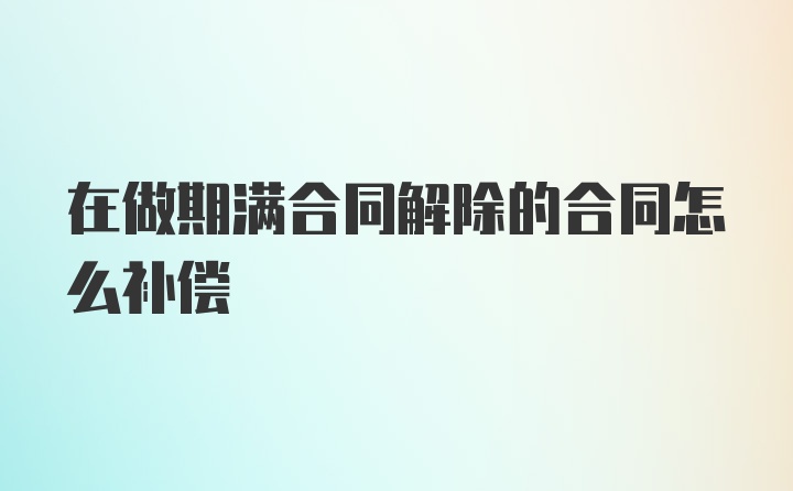 在做期满合同解除的合同怎么补偿