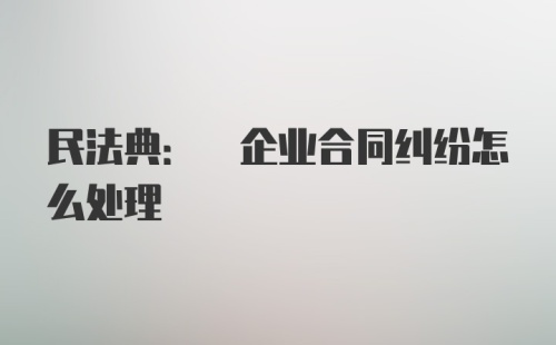 民法典: 企业合同纠纷怎么处理