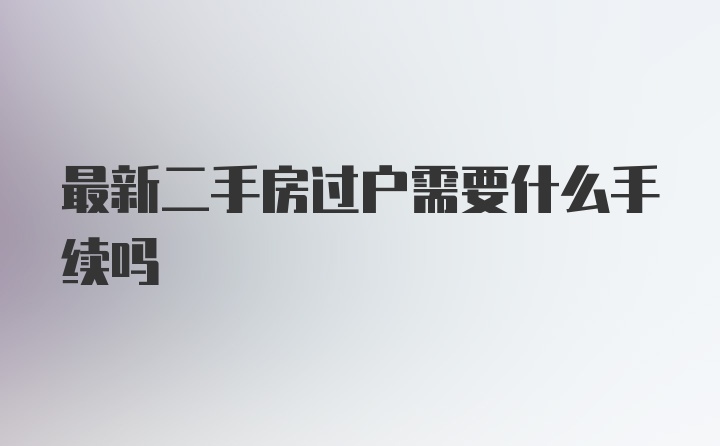 最新二手房过户需要什么手续吗