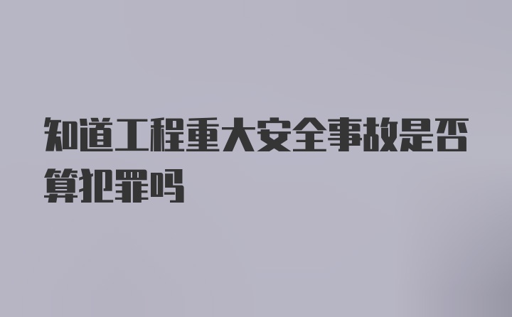 知道工程重大安全事故是否算犯罪吗