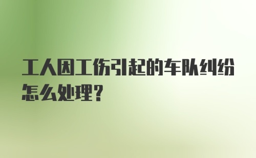 工人因工伤引起的车队纠纷怎么处理？