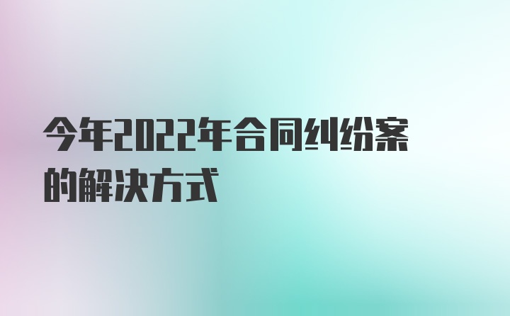 今年2022年合同纠纷案的解决方式